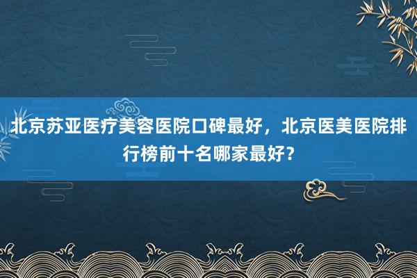北京苏亚医疗美容医院口碑最好，北京医美医院排行榜前十名哪家最好？
