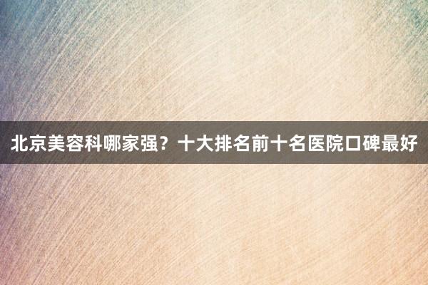 北京美容科哪家强？十大排名前十名医院口碑最好
