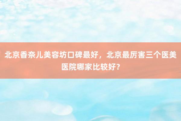 北京香奈儿美容坊口碑最好，北京最厉害三个医美医院哪家比较好？
